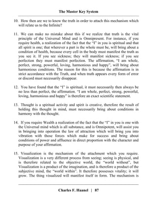 The Master Key System
Charles F. Haanel | 87
10. How then are we to know the truth in order to attach this mechanism which
will relate us to the Infinite?
11. We can make no mistake about this if we realize that truth is the vital
principle of the Universal Mind and is Omnipresent. For instance, if you
require health, a realization of the fact that the “I” in you is spiritual and that
all spirit is one; that wherever a part is the whole must be, will bring about a
condition of health, because every cell in the body must manifest the truth as
you see it. If you see sickness; they will manifest sickness; if you see
perfection they must manifest perfection. The affirmation, “I am whole,
perfect, strong, powerful, loving, harmonious and happy”, will bring about
harmonious conditions. The reason for this is because the affirmation is in
strict accordance with the Truth, and when truth appears every form of error
or discord must necessarily disappear.
12. You have found that the “I” is spiritual, it must necessarily then always be
no less than perfect, the affirmation. “I am whole, perfect, strong, powerful,
loving, harmonious and happy” is therefore an exact scientific statement.
13. Thought is a spiritual activity and spirit is creative, therefore the result of
holding this thought in mind, must necessarily bring about conditions in
harmony with the thought.
14. If you require Wealth a realization of the fact that the “I” in you is one with
the Universal mind which is all substance, and is Omnipotent, will assist you
in bringing into operation the law of attraction which will bring you into
vibration with those forces which make for success and bring about
conditions of power and affluence in direct proportion with the character and
purpose of your affirmation.
15. Visualization is the mechanism of the attachment which you require.
Visualization is a very different process from seeing; seeing is physical, and
is therefore related to the objective world, the “world without”, but
Visualization is a product of the imagination, and is therefore a product of the
subjective mind, the “world within”. It therefore possesses vitality; it will
grow. The thing visualized will manifest itself in form. The mechanism is
 