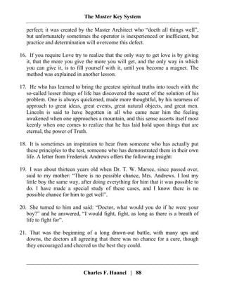 The Master Key System
Charles F. Haanel | 88
perfect; it was created by the Master Architect who “doeth all things well”,
but unfortunately sometimes the operator is inexperienced or inefficient, but
practice and determination will overcome this defect.
16. If you require Love try to realize that the only way to get love is by giving
it, that the more you give the more you will get, and the only way in which
you can give it, is to fill yourself with it, until you become a magnet. The
method was explained in another lesson.
17. He who has learned to bring the greatest spiritual truths into touch with the
so-called lesser things of life has discovered the secret of the solution of his
problem. One is always quickened, made more thoughtful, by his nearness of
approach to great ideas, great events, great natural objects, and great men.
Lincoln is said to have begotten in all who came near him the feeling
awakened when one approaches a mountain, and this sense asserts itself most
keenly when one comes to realize that he has laid hold upon things that are
eternal, the power of Truth.
18. It is sometimes an inspiration to hear from someone who has actually put
these principles to the test, someone who has demonstrated them in their own
life. A letter from Frederick Andrews offers the following insight:
19. I was about thirteen years old when Dr. T. W. Marsee, since passed over,
said to my mother: “There is no possible chance, Mrs. Andrews. I lost my
little boy the same way, after doing everything for him that it was possible to
do. I have made a special study of these cases, and I know there is no
possible chance for him to get well”.
20. She turned to him and said: “Doctor, what would you do if he were your
boy?” and he answered, “I would fight, fight, as long as there is a breath of
life to fight for”.
21. That was the beginning of a long drawn-out battle, with many ups and
downs, the doctors all agreeing that there was no chance for a cure, though
they encouraged and cheered us the best they could.
 