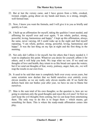 The Master Key System
Charles F. Haanel | 89
22. But at last the victory came, and I have grown from a little, crooked,
twisted, cripple, going about on my hands and knees, to a strong, straight,
well formed man.
23. Now, I know you want the formula, and I will give it to you as briefly and
quickly as I can.
24. I built up an affirmation for myself, taking the qualities I most needed, and
affirming for myself over and over again, “I am whole, perfect, strong,
powerful, loving, harmonious and happy”. I kept up this affirmation, always
the same, never varying, till I could wake up in the night and find myself
repeating, “I am whole, perfect, strong, powerful, loving, harmonious and
happy”. It was the last thing on my lips at night and the first thing in the
morning.
25. Not only did I affirm it for myself, but for others that I knew needed it. I
want to emphasize this point. Whatever you desire for yourself, affirm it for
others, and it will help you both. We reap what we sow. If we send out
thoughts of love and health, they return to us like bread cast upon the waters;
but if we send out thoughts of fear, worry, jealousy, anger, hate, etc., we will
reap the results in our own lives.
26. It used to be said that man is completely built over every seven years, but
some scientists now declare that we build ourselves over entirely every
eleven months; so we are really only eleven months old. If we build the
defects back into our bodies year after year, we have no one to blame but
ourselves.
27. Man is the sum total of his own thoughts; so the question is, how are we
going to entertain only the good thoughts and reject the evil ones? At first we
can't keep the evil thoughts from coming, but we can keep from entertaining
them. The only way to do this is to forget them -- which means, get
something for them. This is where the ready-made affirmation comes into
play.
 