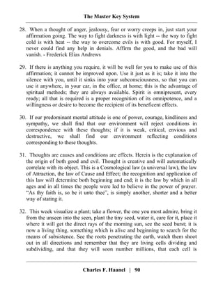 The Master Key System
Charles F. Haanel | 90
28. When a thought of anger, jealousy, fear or worry creeps in, just start your
affirmation going. The way to fight darkness is with light -- the way to fight
cold is with heat -- the way to overcome evils is with good. For myself, I
never could find any help in denials. Affirm the good, and the bad will
vanish. - Frederick Elias Andrews
29. If there is anything you require, it will be well for you to make use of this
affirmation; it cannot be improved upon. Use it just as it is; take it into the
silence with you, until it sinks into your subconsciousness, so that you can
use it anywhere, in your car, in the office, at home; this is the advantage of
spiritual methods; they are always available. Spirit is omnipresent, every
ready; all that is required is a proper recognition of its omnipotence, and a
willingness or desire to become the recipient of its beneficent effects.
30. If our predominant mental attitude is one of power, courage, kindliness and
sympathy, we shall find that our environment will reject conditions in
correspondence with these thoughts; if it is weak, critical, envious and
destructive, we shall find our environment reflecting conditions
corresponding to these thoughts.
31. Thoughts are causes and conditions are effects. Herein is the explanation of
the origin of both good and evil. Thought is creative and will automatically
correlate with its object. This is a Cosmological law (a universal law), the law
of Attraction, the law of Cause and Effect; the recognition and application of
this law will determine both beginning and end; it is the law by which in all
ages and in all times the people were led to believe in the power of prayer.
“As thy faith is, so be it unto thee”, is simply another, shorter and a better
way of stating it.
32. This week visualize a plant; take a flower, the one you most admire, bring it
from the unseen into the seen, plant the tiny seed, water it, care for it, place it
where it will get the direct rays of the morning sun, see the seed burst; it is
now a living thing, something which is alive and beginning to search for the
means of subsistence. See the roots penetrating the earth, watch them shoot
out in all directions and remember that they are living cells dividing and
subdividing, and that they will soon number millions, that each cell is
 