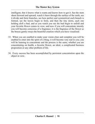 The Master Key System
Charles F. Haanel | 91
intelligent, that it knows what is wants and knows how to get it. See the stem
shoot forward and upward, watch it burst through the surface of the earth, see
it divide and form branches, see how perfect and symmetrical each branch is
formed, see the leaves begin to form, and then the tiny stems, each one
holding aloft a bud, and as you watch you see the bud begin to unfold and
your favorite flower comes to view; and now if you will concentrate intently
you will become conscious of a fragrance; it is the fragrance of the flower as
the breeze gently sways the beautiful creation which you have visualized.
33. When you are enabled to make your vision clear and complete you will be
enabled to enter into the spirit of a thing; it will become very real to you; you
will be learning to concentrate and the process is the same, whether you are
concentrating on health, a favorite flower, an ideal, a complicated business
proposition or any other problem of life.
34. Every success has been accomplished by persistent concentration upon the
object in view.
 