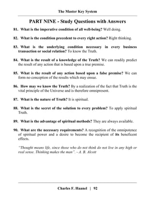 The Master Key System
Charles F. Haanel | 92
PART NINE - Study Questions with Answers
81. What is the imperative condition of all well-being? Well doing.
82. What is the condition precedent to every right action? Right thinking.
83. What is the underlying condition necessary in every business
transaction or social relation? To know the Truth.
84. What is the result of a knowledge of the Truth? We can readily predict
the result of any action that is based upon a true premise.
85. What is the result of any action based upon a false premise? We can
form no conception of the results which may ensue.
86. How may we know the Truth? By a realization of the fact that Truth is the
vital principle of the Universe and is therefore omnipresent.
87. What is the nature of Truth? It is spiritual.
88. What is the secret of the solution to every problem? To apply spiritual
Truth.
89. What is the advantage of spiritual methods? They are always available.
90. What are the necessary requirements? A recognition of the omnipotence
of spiritual power and a desire to become the recipient of its beneficent
effects.
“Thought means life, since those who do not think do not live in any high or
real sense. Thinking makes the man”. - A. B. Alcott
 
