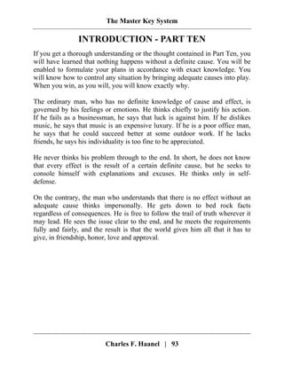 The Master Key System
Charles F. Haanel | 93
INTRODUCTION - PART TEN
If you get a thorough understanding or the thought contained in Part Ten, you
will have learned that nothing happens without a definite cause. You will be
enabled to formulate your plans in accordance with exact knowledge. You
will know how to control any situation by bringing adequate causes into play.
When you win, as you will, you will know exactly why.
The ordinary man, who has no definite knowledge of cause and effect, is
governed by his feelings or emotions. He thinks chiefly to justify his action.
If he fails as a businessman, he says that luck is against him. If he dislikes
music, he says that music is an expensive luxury. If he is a poor office man,
he says that he could succeed better at some outdoor work. If he lacks
friends, he says his individuality is too fine to be appreciated.
He never thinks his problem through to the end. In short, he does not know
that every effect is the result of a certain definite cause, but he seeks to
console himself with explanations and excuses. He thinks only in self-
defense.
On the contrary, the man who understands that there is no effect without an
adequate cause thinks impersonally. He gets down to bed rock facts
regardless of consequences. He is free to follow the trail of truth wherever it
may lead. He sees the issue clear to the end, and he meets the requirements
fully and fairly, and the result is that the world gives him all that it has to
give, in friendship, honor, love and approval.
 