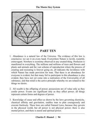 The Master Key System
PART TEN
1. Abundance is a natural law of the Universe. The evidence of this law is
conclusive; we see it on every hand. Everywhere Nature is lavish, wasteful,
extravagant. Nowhere is economy observed in any created thing. Profusion is
manifested in everything. The millions and millions of trees and flowers and
plants and animals and the vast scheme of reproduction where the process of
creating and recreating is forever going on, all indicates the lavishness with
which Nature has made provision for man. That there is an abundance for
everyone is evident, but that many fail to participate in this abundance is also
evident; they have not yet come into a realization of the Universality of all
substance, and that mind is the active principle whereby we are related to the
things we desire.
2. All wealth is the offspring of power; possessions are of value only as they
confer power. Events are significant only as they affect power; all things
represent certain forms and degrees of power.
Charles F. Haanel | 94
3. Knowledge of cause and effect as shown by the laws governing electricity,
chemical affinity and gravitation, enables man to plan courageously and
execute fearlessly. These laws are called Natural Laws, because they govern
in the physical world, but all power is not physical power; there is also
mental power, and there is moral and spiritual power.
 