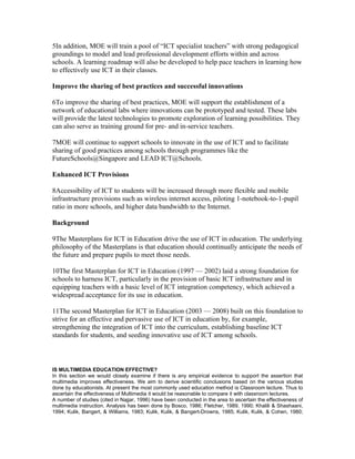 5In addition, MOE will train a pool of “ICT specialist teachers” with strong pedagogical
groundings to model and lead professional development efforts within and across
schools. A learning roadmap will also be developed to help pace teachers in learning how
to effectively use ICT in their classes.

Improve the sharing of best practices and successful innovations

6To improve the sharing of best practices, MOE will support the establishment of a
network of educational labs where innovations can be prototyped and tested. These labs
will provide the latest technologies to promote exploration of learning possibilities. They
can also serve as training ground for pre- and in-service teachers.

7MOE will continue to support schools to innovate in the use of ICT and to facilitate
sharing of good practices among schools through programmes like the
FutureSchools@Singapore and LEAD ICT@Schools.

Enhanced ICT Provisions

8Accessibility of ICT to students will be increased through more flexible and mobile
infrastructure provisions such as wireless internet access, piloting 1-notebook-to-1-pupil
ratio in more schools, and higher data bandwidth to the Internet.

Background

9The Masterplans for ICT in Education drive the use of ICT in education. The underlying
philosophy of the Masterplans is that education should continually anticipate the needs of
the future and prepare pupils to meet those needs.

10The first Masterplan for ICT in Education (1997 — 2002) laid a strong foundation for
schools to harness ICT, particularly in the provision of basic ICT infrastructure and in
equipping teachers with a basic level of ICT integration competency, which achieved a
widespread acceptance for its use in education.

11The second Masterplan for ICT in Education (2003 — 2008) built on this foundation to
strive for an effective and pervasive use of ICT in education by, for example,
strengthening the integration of ICT into the curriculum, establishing baseline ICT
standards for students, and seeding innovative use of ICT among schools.



IS MULTIMEDIA EDUCATION EFFECTIVE?
In this section we would closely examine if there is any empirical evidence to support the assertion that
multimedia improves effectiveness. We aim to derive scientific conclusions based on the various studies
done by educationists. At present the most commonly used education method is Classroom lecture. Thus to
ascertain the effectiveness of Multimedia it would be reasonable to compare it with classroom lectures.
A number of studies (cited in Najjar, 1996) have been conducted in the area to ascertain the effectiveness of
multimedia instruction. Analysis has been done by Bosco, 1986; Fletcher, 1989, 1990; Khalili & Shashaani,
1994; Kulik, Bangert, & Williams, 1983; Kulik, Kulik, & Bangert-Drowns, 1985; Kulik, Kulik, & Cohen, 1980;
 