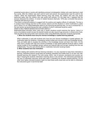 presented words alone or words with identifying pictures to kindergarten children who were learning to read
four words. After the children saw each word or word and picture, the experimenter read the word to the
children. When the experimenter tested learning using only words, the children who saw only words
performed better than the children who saw words with pictures. For this latter test, it appears that the
pictures distracted the children. A review of related literature (Samuels, 1970) also concluded that pictures
interfered with learning to read.
Thus there is empirical evidence to suggest both the positive and negative effects of multimedia. The key is
to analyze these findings and find out the precise reasons and the situations in which multimedia is useful
and in which it is not. While Multimedia seems to be improving the learning rate, it is not a universal fact. In
the next section we would discuss the main conditions in which multimedia would be useful.
WHEN IS MULTIMEDIA-BASED EDUCATION USEFUL?
Multimedia-based education when used only in certain situations would maximize the returns. Using it in
every circumstance would not give the desired results and also require huge amounts in infrastructure costs.
Here we will be discussing three main scenarios when using Multimedia instruction would be appropriate.
     1. When the students have low prior domain knowledge or spatial learning aptitude.

    When multimedia is used with students who have low prior domain knowledge or spatial aptitude, the
    multimedia helps the students in developing mental models and connect to the new knowledge domain.
    They are better able to visualize the activities in the knowledge domain and learn from them. On the
    other hand a student with high prior domain knowledge or high spatial aptitude would be able to create
    mental models of the knowledge domain without any external help and not gain anything from the use
    of Multimedia. Thus the cost and the effort in multimedia instruction would go waste.
    2. When students have low motivation

    When dealing with students with low learning motivation, it is very important to keep them interested in
    learning. Interesting lessons would keep the students interested and enable them to do their own self-
    directed learning and research (Tan and Leong, 2003). Use of pictures, animations and sounds can
    help in keeping the students interested in learning about a new domain. The interactivity generated by
    the use of multimedia instruction would also help in motivating the students towards learning. On the
    other hand highly motivated students might not need these audio-visual aids and be able to understand
    the instructions given in text format itself.
 