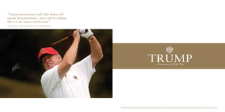 “Trump International Golf Club Dubai will 
exceed all expectations – there will be nothing 
like it in the region and beyond.” 
Donald J. Trump - Chairman and President of The Trump Organization 
Trump International Golf Club Dubai is not owned or developed by Donald J. Trump, The Trump Organization or any of their affiliates. DAMAC Crescent Properties LLC, the owner and developer of the property, uses the Trump name and mark under license 
from DT Dubai Golf Manager LLC, which was retained to manage the operations of the golf club and course pursuant of the terms of a management agreement, which management agreement may be terminated or revoked according to its terms. 
 