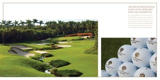 TRUMP INTERNATIONAL 
GOLF CLUB: DESIGNED 
FOR THE CHAMPIONS 
The most luxurious golfing community is the jewel at the heart of 
AKOYA by DAMAC. Trump International Golf Club, Dubai – the 
1st in the Middle East to be managed and operated by Trump – will 
cater to golf enthusiasts with an 18-hole Championship golf course, 
expansive clubhouse and the finest amenities. Masterfully designed 
by Gil Hanse, this spectacularly landscaped course will offer a new 
level of challenge, impeccable service and unrivalled performance. 
Trump International Golf Club, Palm Beach. 
 