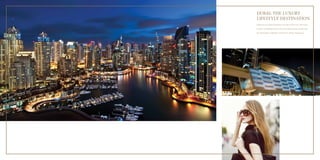 DUBAI: THE LUXURY 
LIFESTYLE DESTINATION 
Dubai has seen rapid development over the last few years. The strong 
economy and high growth rate have had a direct impact, accelerating 
the development of globally coveted luxury lifestyle destinations. 
 