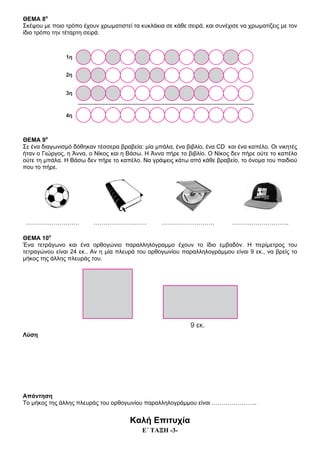 Ε΄ ΤΑΞΗ -3-
ΘΕΜΑ 8ο
Σκέψου με ποιο τρόπο έχουν χρωματιστεί τα κυκλάκια σε κάθε σειρά, και συνέχισε να χρωματίζεις με τον
ίδιο τρόπο την τέταρτη σειρά.
ΘΕΜΑ 9ο
Σε ένα διαγωνισμό δόθηκαν τέσσερα βραβεία: μία μπάλα, ένα βιβλίο, ένα CD και ένα καπέλο. Οι νικητές
ήταν ο Γιώργος, η Άννα, ο Νίκος και η Βάσω. Η Άννα πήρε το βιβλίο. Ο Νίκος δεν πήρε ούτε το καπέλο
ούτε τη μπάλα. Η Βάσω δεν πήρε το καπέλο. Να γράψεις κάτω από κάθε βραβείο, το όνομα του παιδιού
που το πήρε.
……………………… ……………………… ……………………… ………………………..
ΘΕΜΑ 10ο
Ένα τετράγωνο και ένα ορθογώνιο παραλληλόγραμμο έχουν το ίδιο εμβαδόν. Η περίμετρος του
τετραγώνου είναι 24 εκ.. Αν η μία πλευρά του ορθογωνίου παραλληλογράμμου είναι 9 εκ., να βρείς το
μήκος της άλλης πλευράς του.
Λύση
Απάντηση
Το μήκος της άλλης πλευράς του ορθογωνίου παραλληλογράμμου είναι …………………..
Καλή Επιτυχία
 