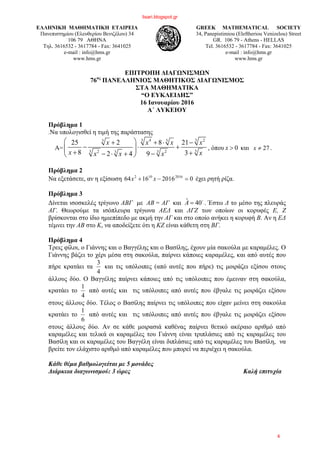 ΕΛΛΗΝΙΚΗ ΜΑΘΗΜΑΤΙΚΗ ΕΤΑΙΡΕΙΑ
Πανεπιστημίου (Ελευθερίου Βενιζέλου) 34
106 79 ΑΘΗΝΑ
Τηλ. 3616532 - 3617784 - Fax: 3641025
e-mail : info@hms.gr
www.hms.gr
GREEK MATHEMATICAL SOCIETY
34, Panepistimiou (Εleftheriou Venizelou) Street
GR. 106 79 - Athens - HELLAS
Tel. 3616532 - 3617784 - Fax: 3641025
e-mail : info@hms.gr
www.hms.gr
ΕΠΙΤΡΟΠΗ ΔΙΑΓΩΝΙΣΜΩΝ
76ος
ΠΑΝΕΛΛΗΝΙΟΣ ΜΑΘΗΤΙΚΟΣ ΔΙΑΓΩΝΙΣΜΟΣ
ΣΤΑ ΜΑΘΗΜΑΤΙΚΑ
“Ο ΕΥΚΛΕΙΔΗΣ”
16 Ιανουαρίου 2016
Α΄ ΛΥΚΕΙΟΥ
Πρόβλημα 1
.Να υπολογισθεί η τιμή της παράστασης
Α=
3 34 23 3
33 32 23
25 2 8 21
8 32 4 9
x x x x
x xx x x
⎛ ⎞+ + ⋅ −
− ⋅ +⎜ ⎟⎜ ⎟+ +− ⋅ + −⎝ ⎠
, όπου 0x > και 27x ≠ .
Πρόβλημα 2
Να εξετάσετε, αν η εξίσωση 020161664 2016102
=−+ xx έχει ρητή ρίζα.
Πρόβλημα 3
Δίνεται ισοσκελές τρίγωνο ΑΒΓ με ΑΒ = ΑΓ και ˆ 40A = o
. Έστω Δ το μέσο της πλευράς
ΑΓ. Θεωρούμε τα ισόπλευρα τρίγωνα ΑΕΔ και ΔΓΖ των οποίων οι κορυφές Ε, Ζ
βρίσκονται στο ίδιο ημιεπίπεδο με ακμή την ΑΓ και στο οποίο ανήκει η κορυφή Β. Αν η ΕΔ
τέμνει την ΑΒ στο Κ, να αποδείξετε ότι η ΚΖ είναι κάθετη στη ΒΓ.
Πρόβλημα 4
Τρεις φίλοι, ο Γιάννης και ο Βαγγέλης και ο Βασίλης, έχουν μία σακούλα με καραμέλες. Ο
Γιάννης βάζει το χέρι μέσα στη σακούλα, παίρνει κάποιες καραμέλες, και από αυτές που
πήρε κρατάει τα
4
3
και τις υπόλοιπες (από αυτές που πήρε) τις μοιράζει εξίσου στους
άλλους δύο. Ο Βαγγέλης παίρνει κάποιες από τις υπόλοιπες που έμειναν στη σακούλα,
κρατάει το
4
1
από αυτές και τις υπόλοιπες από αυτές που έβγαλε τις μοιράζει εξίσου
στους άλλους δύο. Τέλος ο Βασίλης παίρνει τις υπόλοιπες που είχαν μείνει στη σακούλα
κρατάει το
6
1
από αυτές και τις υπόλοιπες από αυτές που έβγαλε τις μοιράζει εξίσου
στους άλλους δύο. Αν σε κάθε μοιρασιά καθένας παίρνει θετικό ακέραιο αριθμό από
καραμέλες και τελικά οι καραμέλες του Γιάννη είναι τριπλάσιες από τις καραμέλες του
Βασίλη και oι καραμέλες του Βαγγέλη είναι διπλάσιες από τις καραμέλες του Βασίλη, να
βρείτε τον ελάχιστο αριθμό από καραμέλες που μπορεί να περιέχει η σακούλα.
Κάθε θέμα βαθμολογείται με 5 μονάδες
Διάρκεια διαγωνισμού: 3 ώρες Καλή επιτυχία
lisari.blogspot.gr
4
 