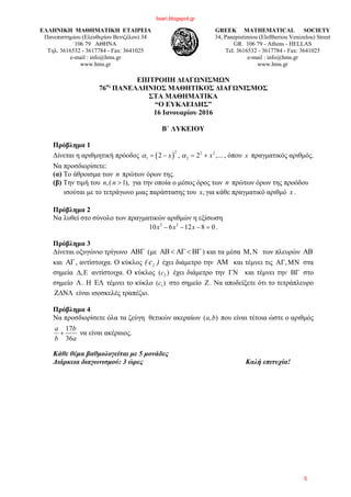 ΕΛΛΗΝΙΚΗ ΜΑΘΗΜΑΤΙΚΗ ΕΤΑΙΡΕΙΑ
Πανεπιστημίου (Ελευθερίου Βενιζέλου) 34
106 79 ΑΘΗΝΑ
Τηλ. 3616532 - 3617784 - Fax: 3641025
e-mail : info@hms.gr
www.hms.gr
GREEK MATHEMATICAL SOCIETY
34, Panepistimiou (Εleftheriou Venizelou) Street
GR. 106 79 - Athens - HELLAS
Tel. 3616532 - 3617784 - Fax: 3641025
e-mail : info@hms.gr
www.hms.gr
ΕΠΙΤΡΟΠΗ ΔΙΑΓΩΝΙΣΜΩΝ
76ος
ΠΑΝΕΛΛΗΝΙΟΣ ΜΑΘΗΤΙΚΟΣ ΔΙΑΓΩΝΙΣΜΟΣ
ΣΤΑ ΜΑΘΗΜΑΤΙΚΑ
“Ο ΕΥΚΛΕΙΔΗΣ”
16 Ιανουαρίου 2016
Β΄ ΛΥΚΕΙΟΥ
Πρόβλημα 1
Δίνεται η αριθμητική πρόοδος ( )
2 2 2
1 22 , 2 ,...x xα α= − = + , όπου x πραγματικός αριθμός.
Να προσδιορίσετε:
(α) Το άθροισμα των n πρώτων όρων της.
(β) Την τιμή του ,( 1),n n > για την οποία ο μέσος όρος των n πρώτων όρων της προόδου
ισούται με το τετράγωνο μιας παράστασης του ,x για κάθε πραγματικό αριθμό x .
Πρόβλημα 2
Να λυθεί στο σύνολο των πραγματικών αριθμών η εξίσωση
3 2
10 6 12 8 0x x x− − − = .
Πρόβλημα 3
Δίνεται οξυγώνιο τρίγωνο ΑΒΓ (με ΑΒ < ΑΓ < ΒΓ ) και τα μέσα ,Μ Ν των πλευρών AB
και AΓ, αντίστοιχα. Ο κύκλος )c( 1 έχει διάμετρο την AΜ και τέμνει τις A ,Γ ΜΝ στα
σημεία ,Δ Ε αντίστοιχα. Ο κύκλος 2( )c έχει διάμετρο την ΓΝ και τέμνει την ΒΓ στο
σημείο Λ. Η ΕΛ τέμνει το κύκλο 1( )c στο σημείο Ζ. Να αποδείξετε ότι το τετράπλευρο
ΖΔΝΛ είναι ισοσκελές τραπέζιο.
Πρόβλημα 4
Να προσδιορίσετε όλα τα ζεύγη θετικών ακεραίων ),( ba που είναι τέτοια ώστε ο αριθμός
a
b
b
a
36
17
+ να είναι ακέραιος.
Κάθε θέμα βαθμολογείται με 5 μονάδες
Διάρκεια διαγωνισμού: 3 ώρες Καλή επιτυχία!
lisari.blogspot.gr
5
 