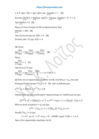 www.liveyourmaths.com
Συνεπώς lim
x→0
f(x) = lim
x→0
�ηµx ∙ g(x)� = lim
x→0
ηµx ∙ lim
x→0
g(x) = 0 ∙ 1 = 0
Άρα lim
x→0
f(x) = 0 (𝟑𝟑)
Όμως η f είναι συνεχής στο ℝ ως παραγωγίσιμη. Άρα:
lim
x→0
f(x) = f(0) (𝟒𝟒)
Από (3) και (4) έχω ότι: f(0) = 0 (𝟓𝟓)
Συνεπώς από (1) έχω: f(π) = π
Δ2. Είναι:
lim
x→0
f(x)
ηµx
= lim
x→0
f′(x)
(ηµx)′
= lim
x→0
f′(x)
συνx
(𝟔𝟔)
Όμως:
lim
x→0
f(x)
ηµx
= 1 (𝟕𝟕)
Από (6) και (7) έχω:
lim
x→0
f(x)
ηµx
= lim
x→0
f′(x)
συνx
=
f′(0)
1
= 1 ⇔ f′(0) = 1
α) Έστω ότι η f παρουσιάζει ακρότατο στο ℝ, στη θέση x = x0, τότε από
θεώρημα Fermat έχουμε f′(x0) = 0 (𝟏𝟏). Από τη δοθείσα έχω:
ef(x)
+ x = f�f(x)� + ex
∀ x ∈ ℝ
Παραγωγίζω τη σχέση αυτή (αφού f παραγωγίσιμη εξ’ υποθέσεως) και έχω:
�ef(x)
+ x�
′
= �f�f(x)� + ex �
′
⇒ ef(x)
∙ f′(x) + 1 = f′�f(x)� ∙ f′(x) + ex
Θέτω σε αυτή τη σχέση x = x0 και έχω:
ef(x0 )
∙ f′(x0 )+ 1 = f′�f(x0 )� ∙ f′(x0 )+ ex0
Επειδή f′(x0 ) = 0 έχω:
1 = ex0 ⇔ ex0 = e0
⇔ x0 = 0 ΑΤΟΠΟ αφού f′(0) = 1 ≠ 0
Άρα η f δεν παρουσιάζει ακρότατα στο ℝ.
(
0
0
)
DLH
 