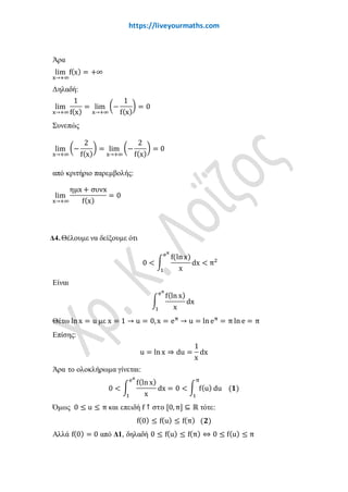 www.liveyourmaths.com
Άρα
lim
x→+∞
f(x) = +∞
Δηλαδή:
lim
x→+∞
1
f(x)
= lim
x→+∞
�−
1
f(x)
� = 0
Συνεπώς
lim
x→+∞
�−
2
f(x)
� = lim
x→+∞
�−
2
f(x)
� = 0
από κριτήριο παρεμβολής:
lim
x→+∞
ηµx + συνx
f(x)
= 0
Δ4. Θέλουμε να δείξουμε ότι
0 < �
f(ln x)
x
eπ
1
dx < π2
Είναι
�
f(ln x)
x
eπ
1
dx
Θέτω ln x = u με x = 1 → u = 0,x = eπ
→ u = ln eπ
= π ln e = π
Επίσης:
u = ln x ⇒ du =
1
x
dx
Άρα το ολοκλήρωμα γίνεται:
0 < �
f(ln x)
x
eπ
1
dx = 0 < � f(u)
π
1
du (𝟏𝟏)
Όμως 0 ≤ u ≤ π και επειδή f ↑ στο [0,π] ⊆ ℝ τότε:
f(0) ≤ f(u) ≤ f(π) (𝟐𝟐)
Αλλά f(0) = 0 από Δ1, δηλαδή 0 ≤ f(u) ≤ f(π) ⇔ 0 ≤ f(u) ≤ π
όμως το « = » δεν ισχύει παντού, ισχύει μόνο για x = 0, x = π,
άρα από γνωστό θεώρημα:
 