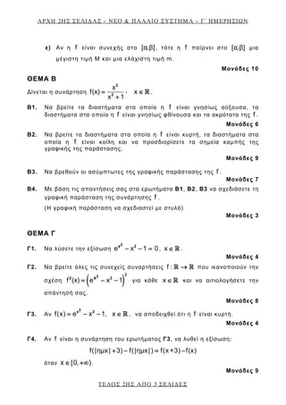 ΑΡΧΗ 2ΗΣ ΣΕΛΙΔΑΣ – ΝΕΟ & ΠΑΛΑΙΟ ΣΥΣΤΗΜΑ – Γ΄ ΗΜΕΡΗΣΙΩΝ
ε) Αν η f είναι συνεχής στο [α,β] , τότε η f παίρνει στο [α,β] μια
μέγιστη τιμή M και μια ελάχιστη τιμή m.
Μονάδες 10
ΘΕΜΑ Β
Δίνεται η συνάρτηση
x ,f(x) x
x 1
= ∈
+

2
2
.
B1. Να βρείτε τα διαστήματα στα οποία η f είναι γνησίως αύξουσα, τα
διαστήματα στα οποία η f είναι γνησίως φθίνουσα και τα ακρότατα της f .
Μονάδες 6
B2. Να βρείτε τα διαστήματα στα οποία η f είναι κυρτή, τα διαστήματα στα
οποία η f είναι κοίλη και να προσδιορίσετε τα σημεία καμπής της
γραφικής της παράστασης.
Μονάδες 9
B3. Να βρεθούν οι ασύμπτωτες της γραφικής παράστασης της f .
Μονάδες 7
B4. Με βάση τις απαντήσεις σας στα ερωτήματα Β1, Β2, Β3 να σχεδιάσετε τη
γραφική παράσταση της συνάρτησης f .
(Η γραφική παράσταση να σχεδιαστεί με στυλό)
Μονάδες 3
ΘΕΜΑ Γ
Γ1. Να λύσετε την εξίσωση e x 1 0− − =
2 2x
, x ∈  .
Μονάδες 4
Γ2. Να βρείτε όλες τις συνεχείς συναρτήσεις f : →  που ικανοποιούν την
σχέση ( )f (x) e x 1= − −
2 2
2 2x
για κάθε x ∈  και να αιτιολογήσετε την
απάντησή σας.
Μονάδες 8
Γ3. Αν f(x) e x 1, x= − − ∈ 
2x 2
, να αποδειχθεί ότι η f είναι κυρτή.
Μονάδες 4
Γ4. Αν f είναι η συνάρτηση του ερωτήματος Γ3, να λυθεί η εξίσωση:
f(|ημx| 3) f(|ημx|) f(x +3) f(x)+ − = −
όταν x [0, )∈ +∞ .
Μονάδες 9
ΤΕΛΟΣ 2ΗΣ ΑΠΟ 3 ΣΕΛΙΔΕΣ
 