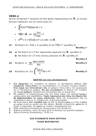 ΑΡΧΗ 3ΗΣ ΣΕΛΙΔΑΣ – ΝΕΟ & ΠΑΛΑΙΟ ΣΥΣΤΗΜΑ – Γ΄ ΗΜΕΡΗΣΙΩΝ
ΘΕΜΑ Δ
Δίνεται συνάρτηση f ορισμένη και δύο φορές παραγωγίσιμη στο  , με συνεχή
δεύτερη παράγωγο, για την οποία ισχύει ότι:
• ( )f(x)+f (x) ημx dx = π′′
∫
π
0
• ( )f =  και
f(x)
lim 1
ημx→
=
x 0
• ( )e x f f(x) e+= + xf(x)
για κάθε x ∈  .
Δ1. Να δείξετε ότι f(π) π= (μονάδες 4) και f (0) 1′ = (μονάδες 3).
Μονάδες 7
Δ2. α) Να δείξετε ότι η f δεν παρουσιάζει ακρότατα στο  . (μονάδες 4)
β) Να δείξετε ότι η f είναι γνησίως αύξουσα στο  . (μονάδες 2)
Μονάδες 6
Δ3. Να βρείτε το
ημx συνx
lim
f(x)→ ∞
+
x +
. Μονάδες 6
Δ4. Να δείξετε ότι
f(lnx)
dx π0
x
<< ∫ 2
1
πe
. Μονάδες 6
ΟΔΗΓΙΕΣ (για τους εξεταζομένους)
1. Στο εξώφυλλο του τετραδίου να γράψετε το εξεταζόμενο μάθημα. Στο
εσώφυλλο πάνω-πάνω να συμπληρώσετε τα ατομικά στοιχεία μαθητή.
Στην αρχή των απαντήσεών σας να γράψετε πάνω-πάνω την ημερομηνία
και το εξεταζόμενο μάθημα. Να μην αντιγράψετε τα θέματα στο τετράδιο
και να μη γράψετε πουθενά στις απαντήσεις σας το όνομά σας.
2. Να γράψετε το ονοματεπώνυμό σας στο πάνω μέρος των φωτοαντιγράφων
αμέσως μόλις σας παραδοθούν. Τυχόν σημειώσεις σας πάνω στα θέματα δεν
θα βαθμολογηθούν σε καμία περίπτωση. Κατά την αποχώρησή σας να
παραδώσετε μαζί με το τετράδιο και τα φωτοαντίγραφα.
3. Να απαντήσετε στο τετράδιό σας σε όλα τα θέματα μόνο με μπλε ή μόνο
με μαύρο στυλό με μελάνι που δεν σβήνει. Μολύβι επιτρέπεται, μόνο αν το
ζητάει η εκφώνηση, και μόνο για πίνακες, διαγράμματα κλπ.
4. Κάθε απάντηση επιστημονικά τεκμηριωμένη είναι αποδεκτή.
5. Διάρκεια εξέτασης: τρεις (3) ώρες μετά τη διανομή των φωτοαντιγράφων.
6. Χρόνος δυνατής αποχώρησης: 10.00 π.μ.
ΣΑΣ ΕΥΧΟΜΑΣΤΕ KΑΛΗ ΕΠΙΤΥΧΙΑ
ΤΕΛΟΣ ΜΗΝΥΜΑΤΟΣ
ΤΕΛΟΣ 3ΗΣ ΑΠΟ 3 ΣΕΛΙΔΕΣ
 