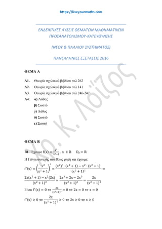 www.liveyourmaths.com
ΕΝΔΕΙΚΤΙΚΕΣ ΛΥΣΕΙΣ ΘΕΜΑΤΩΝ ΜΑΘΗΜΑΤΙΚΩΝ
ΠΡΟΣΑΝΑΤΟΛΙΣΜΟΥ-ΚΑΤΕΥΘΥΝΣΗΣ
(ΝΕΟΥ & ΠΑΛΑΙΟΥ ΣΥΣΤΉΜΑΤΟΣ)
ΠΑΝΕΛΛΗΝΙΕΣ ΕΞΕΤΑΣΕΙΣ 2016
ΘΕΜΑ Α
Α1. Θεωρία σχολικού βιβλίου σελ 262
Α2. Θεωρία σχολικού βιβλίου σελ 141
Α3. Θεωρία σχολικού βιβλίου σελ 246-247
Α4. α) Λάθος
β) Σωστό
γ) Λάθος
δ) Σωστό
ε) Σωστό
ΘΕΜΑ Β
Β1. Έχουμε f(x) =
x2
x2+1
, x ∈ ℝ Df = ℝ
H f είναι συνεχής στο ℝ ως ρητή και έχουμε:
f′(x) = �
x2
x2 + 1
�
′
=
(x2)′
∙ (x2
+ 1) − x2
∙ (x2
+ 1)′
(x2 + 1)2
=
2x(x2
+ 1) − x2
(2x)
(x2 + 1)2
=
2x3
+ 2x − 2x3
(x2 + 1)2
=
2x
(x2 + 1)2
Είναι f′(x) = 0 ⇔
2x
(x2+1)2
= 0 ⇔ 2x = 0 ⇔ x = 0
f′(x) > 0 ⇔
2x
(x2 + 1)2
> 0 ⇔ 2x > 0 ⇔ x > 0
 