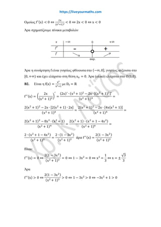 www.liveyourmaths.com
Ομοίως f′(x) < 0 ⇔
2x
(x2+1)2
< 0 ⇔ 2x < 0 ⇔ x < 0
Άρα σχηματίζουμε πίνακα μεταβολών
Άρα η συνάρτηση f είναι γνησίως φθίνουσα στο (−∞, 0], γνησίως αύξουσα στο
[0, +∞) και έχει ελάχιστο στη θέση x0 = 0. Άρα (ολικό) ελάχιστο στο Ο(0,0).
Β2. Είναι η f(x) =
x2
x2+1
με Df ≡ ℝ
f′′(x) = �
2x
(x2 + 1)2
�
′
=
(2x)′
∙ (x2
+ 1)2
− 2x ∙ [(x2
+ 1)2]′
(x2 + 1)4
=
2(x2
+ 1)2
− 2x ∙ [2(x2
+ 1) ∙ 2x]
(x2 + 1)4
=
2(x2
+ 1)2
− 2x ∙ [4x(x2
+ 1)]
(x2 + 1)4
=
2(x2
+ 1)2
− 8x2
∙ (x2
+ 1)
(x2 + 1)4
=
2(x2
+ 1) ∙ (x2
+ 1 − 4x2)
(x2 + 1)4
=
2 ∙ (x2
+ 1 − 4x2)
(x2 + 1)3
=
2 ∙ (1 − 3x2)
(x2 + 1)3
άρα f′′(x) =
2(1 − 3x2)
(x2 + 1)3
Είναι:
f′′(x) = 0 ⇔
2(1 − 3x2)
(x2 + 1)3
= 0 ⇔ 1 − 3x2
= 0 ⇔ x2
=
1
3
⇔ x = ±
√3
3
Άρα
f′′(x) > 0 ⇔
2(1 − 3x2)
(x2 + 1)3
> 0 ⇔ 1 − 3x2
> 0 ⇔ −3x2
+ 1 > 0
 