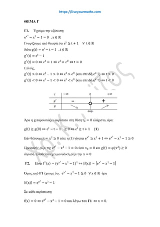 www.liveyourmaths.com
g′(t) = et
− 1
g′(t) = 0 ⇔ et
= 1 ⇔ et
= e0
⇔ t = 0
Επίσης,
g′(t) > 0 ⇔ et
− 1 > 0 ⇔ et
> e0
(και επειδή ex
↑) ⇔ t > 0
g′(t) < 0 ⇔ et
− 1 < 0 ⇔ et
< e0 (και επειδή ex
↑) ⇔ t < 0
Άρα η g παρουσιάζει ακρότατο στη θέσηt0 = 0 ελάχιστο, άρα:
g(t) ≥ g(0) ⇔ et
− t − 1 ≥ 0 ⇔ et
≥ t + 1 (𝟏𝟏)
Εάν θέσουμε όπου t το x2
τότε η (1) γίνεται:
ex2
≥ x2
+ 1 ⇔ ex2
− x2
− 1 ≥ 0
Προφανής ρίζα της ex2
− x2
− 1 = 0 είναι x0 = 0 και g(t) = g(x2
) ≥ 0
δηλαδή η δοθείσα έχει μοναδική ρίζα την x = 0
Γ2. Είναι f2(x) = (ex2
− x2
− 1)2
⇔ |f(x)| = �ex2
− x2
− 1�
Όμως από Γ1 έχουμε ότι: ex2
− x2
− 1 ≥ 0 ∀ x ∈ ℝ άρα
|f(x)| = ex2
− x2
− 1
Σε κάθε περίπτωση:
f(x) = 0 ⇔ ex2
− x2
− 1 = 0 και λόγω του 𝚪𝚪𝚪𝚪 ⇔ x = 0.
Όμως η f είναι συνεχής στο ℝ και δεν έχει ρίζα στο (−∞,0),(0, +∞) συνεπώς
από συνέπειες θεωρήματος Bolzano η f διατηρεί πρόσημο κατά διαστήματα.
 