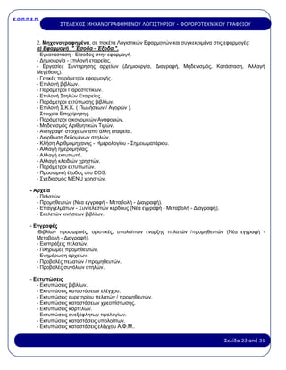 Ε.Ο.Π.Π.Ε.Π.
Σελίδα 23 από 31
ΣΤΕΛΕΧΟΣ ΜΗΧΑΝΟΓΡΑΦΗΜΕΝΟΥ ΛΟΓΙΣΤΗΡΙΟΥ - ΦΟΡΟΡΟΤΕΧΝΙΚΟΥ ΓΡΑΦΕΙΟΥ
2. Μηχανογραφημένα, σε πακέτα Λογιστικών Εφαρμογών και συγκεκριμένα στις εφαρμογές:
α) Εφαρμογή " Έσοδα - Έξοδα ".
- Εγκατάσταση - Είσοδος στην εφαρμογή.
- Δημιουργία - επιλογή εταιρείας.
- Εργασίες Συντήρησης αρχείων (Δημιουργία, Διαγραφή, Μηδενισμός, Κατάσταση, Αλλαγή
Μεγέθους).
- Γενικές παράμετροι εφαρμογής.
- Επιλογή βιβλίων.
- Παράμετροι Παραστατικών.
- Επιλογή Στηλών Εταιρείας.
- Παράμετροι εκτύπωσης βιβλίων.
- Επιλογή Σ.Κ.Κ. ( Πωλήσεων / Αγορών ).
- Στοιχεία Επιχείρησης.
- Παράμετροι οικονομικών Αναφορών.
- Μηδενισμός Αριθμητικών Τιμών.
- Αντιγραφή στοιχείων από άλλη εταιρεία .
- Διόρθωση δεδομένων στηλών.
- Κλήση Αριθμομηχανής - Ημερολογίου - Σημειωματάριου.
- Αλλαγή ημερομηνίας.
- Αλλαγή εκτυπωτή.
- Αλλαγή κλειδιών χρηστών.
- Παράμετροι εκτυπωτών.
- Προσωρινή έξοδος στο DOS.
- Σχεδιασμός MENU χρηστών.
- Αρχεία
- Πελατών
- Προμηθευτών (Νέα εγγραφή - Μεταβολή - Διαγραφή).
- Επαγγελμάτων - Συντελεστών κέρδους (Νέα εγγραφή - Μεταβολή - Διαγραφή).
- Σκελετών κινήσεων βιβλίων.
- Εγγραφές
-Βιβλίων προσωρινές, οριστικές, υπολοίπων έναρξης πελατών /προμηθευτών (Νέα εγγραφή -
Μεταβολή - Διαγραφή).
- Εισπράξεις πελατών.
- Πληρωμές προμηθευτών.
- Ενημέρωση αρχείων.
- Προβολές πελατών / προμηθευτών.
- Προβολές συνόλων στηλών.
- Εκτυπώσεις
- Εκτυπώσεις βιβλίων.
- Εκτυπώσεις καταστάσεων ελέγχου.
- Εκτυπώσεις ευρετηρίου πελατών / προμηθευτών.
- Εκτυπώσεις καταστάσεων χρεοπίστωσης.
- Εκτυπώσεις καρτελών.
- Εκτυπώσεις ανεξόφλητων τιμολογίων.
- Εκτυπώσεις καταστάσεις υπολοίπων.
- Εκτυπώσεις καταστάσεις ελέγχου Α.Φ.Μ..
 