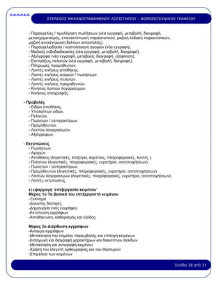 Ε.Ο.Π.Π.Ε.Π.
Σελίδα 28 από 31
ΣΤΕΛΕΧΟΣ ΜΗΧΑΝΟΓΡΑΦΗΜΕΝΟΥ ΛΟΓΙΣΤΗΡΙΟΥ - ΦΟΡΟΡΟΤΕΧΝΙΚΟΥ ΓΡΑΦΕΙΟΥ
- Παραγγελίες / τιμολόγηση πωλήσεων (νέα εγγραφή, μεταβολή, διαγραφή,
μετασχηματισμός, επανεκτύπωση παραστατικού, μαζική έκδοση παραστατικών,
μαζική συγκέντρωση δελτίων αποστολής).
- Παραγγελιοδοσία / κοστολόγηση αγορών (νέα εγγραφή).
- Μαζικές ενδοδιαδικασίες (νέα εγγραφή, μεταβολή, διαγραφή).
- Αξιόγραφα (νέα εγγραφή, μεταβολή, διαγραφή, εξόφληση).
- Εισπράξεις πελατών (νέα εγγραφή, μεταβολή, διαγραφή).
- Πληρωμές προμηθευτών.
- Λοιπές κινήσεις αποθήκης.
- Λοιπές κινήσεις αγορών / πωλήσεων.
- Λοιπές κινήσεις πελατών.
- Λοιπές κινήσεις προμηθευτών.
- Κινήσεις λοιπών λογαριασμών.
- Κινήσεις απογραφής.
- Προβολές
- Ειδών αποθήκης.
- Υπολοίπων ειδών.
- Πελατών.
- Πωλητών / εισπρακτόρων.
- Προμηθευτών.
- Λοιπών λογαριασμών.
- Αξιόγραφων.
- Εκτυπώσεις
- Πωλήσεων.
- Αγορών.
- Αποθήκης (λογιστικές, Ισοζύγια, καρτέλες, πληροφοριακές, λοιπές ).
- Πελατών (λογιστικές, πληροφοριακές, ευρετήρια, αντιστοιχήσεων).
- Πωλητών / εισπρακτόρων.
- Προμηθευτών (λογιστικές, πληροφοριακές, ευρετήρια, αντιστοιχήσεων).
- Λοιπών λογαριασμών (λογιστικές, πληροφοριακές, ευρετήρια, αντιστοιχήσεων).
- Λοιπές εκτυπώσεις.
ε) εφαρμογή ‘επεξεργασία κειμένου’
Μέρος 1ο Τα βασικά του επεξεργαστή κειμένου
-Ξεκίνημα
-Δίνοντας διαταγές
-Δημιουργία ενός εγγράφου
-Εκτύπωση εγγράφων
-Αποθήκευση, καθορισμός και έξοδος
Μέρος 2ο Διόρθωση εγγράφων
-Άνοιγμα εγγράφων
-Μετακίνηση του σημείου παρεμβολής και επιλογή κειμένων
-Εισαγωγή και διαγραφή χαρακτήρων και διακοπτών σελίδων
-Μετακίνηση και αντιγραφή κειμένου
-Χρήση του ελεγκτή ορθογραφίας και του θησαυρού
-Επιμέλεια των κειμένων
 