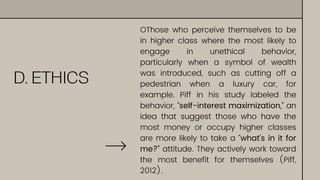 D. ETHICS
OThose who perceive themselves to be
in higher class where the most likely to
engage in unethical behavior,
particularly when a symbol of wealth
was introduced, such as cutting off a
pedestrian when a luxury car, for
example. Piff in his study labeled the
behavior, “self-interest maximization,” an
idea that suggest those who have the
most money or occupy higher classes
are more likely to take a “what’s in it for
me?” attitude. They actively work toward
the most benefit for themselves (Piff,
2012).
 