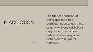 E. ADDICTION
The fact or condition of
being addicted to a
particular substance , thing,
or activity. Many addictions
begins because a person
gets a positive response
from a certain type of
behavior.
 