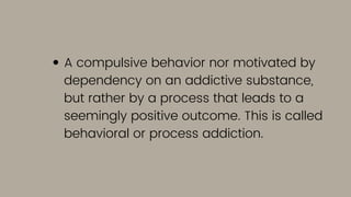 A compulsive behavior nor motivated by
dependency on an addictive substance,
but rather by a process that leads to a
seemingly positive outcome. This is called
behavioral or process addiction.
 