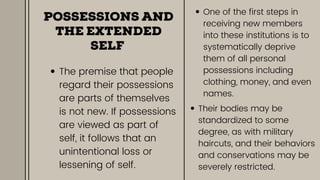 POSSESSIONS AND
THE EXTENDED
SELF
The premise that people
regard their possessions
are parts of themselves
is not new. If possessions
are viewed as part of
self, it follows that an
unintentional loss or
lessening of self.
One of the first steps in
receiving new members
into these institutions is to
systematically deprive
them of all personal
possessions including
clothing, money, and even
names.
Their bodies may be
standardized to some
degree, as with military
haircuts, and their behaviors
and conservations may be
severely restricted.
 