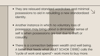 They are reissued standard wardrobes and minimal
possessions to aid in rebuilding a new standardized
identity.
Another instance in which no voluntary loss of
possession may bring about a diminished sense of
self is when possessions are lost due to theft or
casualty.
There is a connection between wealth and well being.
A belief that feeds what JULIET SCHOR (1998) calls the
“cycle of work and spend”- work more to buy more.
 