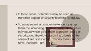 In these sense, collections may be seen as
transition objects or security blankets for adults.
To some extent, a compulsive tendency urges
them the increasing desire to collect as much as
they could which gives them a greater feeling of
security, and therefore becoming a basis of the
sense of self and identity.- "I shop, therefore I am; I
have, therefore, I am"
 