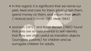 In this regard, it is significant that we name our
pets, feed and care for them, photograph them,
spend money on them, and mourn their death
( Hickrod and Schmitt 1982; Meer 1984)
Levinson (1972) and Robin Bensel (1985) found
that pets are so instrumental to self-identity
that they are often useful as transition objects
(surrogate parents) for children and as
surrogate children for adults.
 