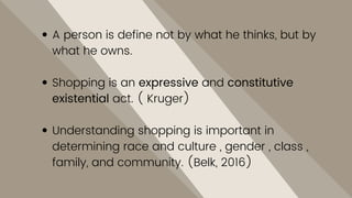 A person is define not by what he thinks, but by
what he owns.
Shopping is an expressive and constitutive
existential act. ( Kruger)
Understanding shopping is important in
determining race and culture , gender , class ,
family, and community. (Belk, 2016)
 