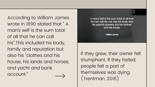 According to William James
wrote in 1890 stated that “ A
man’s self is the sum total
of all that he can call
his”.This included his body,
family and reputation but
also his “clothes and his
house, his lands and horses,
and yacht and bank
account.”
If they grew, their owner felt
triumphant. If they faded,
people felt a part of
themselves was dying.
(Trentman, 2016)
 