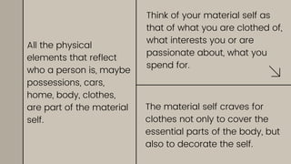 Think of your material self as
that of what you are clothed of,
what interests you or are
passionate about, what you
spend for.
The material self craves for
clothes not only to cover the
essential parts of the body, but
also to decorate the self.
All the physical
elements that reflect
who a person is, maybe
possessions, cars,
home, body, clothes,
are part of the material
self.
 
