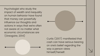 Curtis (2017) manifested that
cash can have serious bearing
on one’s belief regarding the
way a person views
himself/herself.
Psychologist who study the
impact of wealth and inequality
on human behavior have found
that money can powerfully
influence our thoughts and
actions in ways that we’re often
not aware of, no matter what
economic circumstances are
(Greogoire, 2014)
 