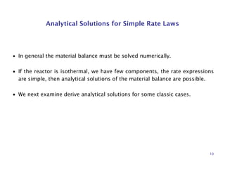 Analytical Solutions for Simple Rate Laws
• In general the material balance must be solved numerically.
• If the reactor is isothermal, we have few components, the rate expressions
are simple, then analytical solutions of the material balance are possible.
• We next examine derive analytical solutions for some classic cases.
10
 