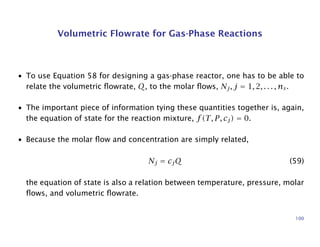 Volumetric Flowrate for Gas-Phase Reactions
• To use Equation 58 for designing a gas-phase reactor, one has to be able to
relate the volumetric ﬂowrate, Q, to the molar ﬂows, Nj, j = 1, 2, . . . , ns.
• The important piece of information tying these quantities together is, again,
the equation of state for the reaction mixture, f(T, P, cj) = 0.
• Because the molar ﬂow and concentration are simply related,
Nj = cjQ (59)
the equation of state is also a relation between temperature, pressure, molar
ﬂows, and volumetric ﬂowrate.
100
 