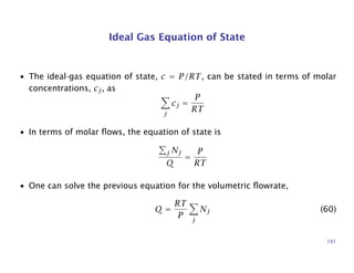 Ideal Gas Equation of State
• The ideal-gas equation of state, c = P/RT, can be stated in terms of molar
concentrations, cj, as
j
cj =
P
RT
• In terms of molar ﬂows, the equation of state is
j Nj
Q
=
P
RT
• One can solve the previous equation for the volumetric ﬂowrate,
Q =
RT
P j
Nj (60)
101
 