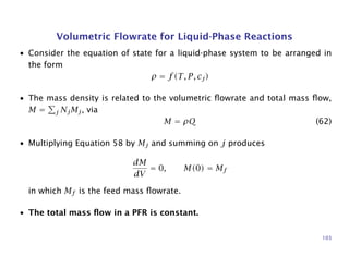 Volumetric Flowrate for Liquid-Phase Reactions
• Consider the equation of state for a liquid-phase system to be arranged in
the form
ρ = f(T, P, cj)
• The mass density is related to the volumetric ﬂowrate and total mass ﬂow,
M = j NjMj, via
M = ρQ (62)
• Multiplying Equation 58 by Mj and summing on j produces
dM
dV
= 0, M(0) = Mf
in which Mf is the feed mass ﬂowrate.
• The total mass ﬂow in a PFR is constant.
103
 