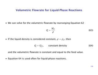Volumetric Flowrate for Liquid-Phase Reactions
• We can solve for the volumetric ﬂowrate by rearranging Equation 62
Q =
Mf
ρ
(63)
• If the liquid density is considered constant, ρ = ρf , then
Q = Qf , constant density (64)
and the volumetric ﬂowrate is constant and equal to the feed value.
• Equation 64 is used often for liquid-phase reactions.
104
 