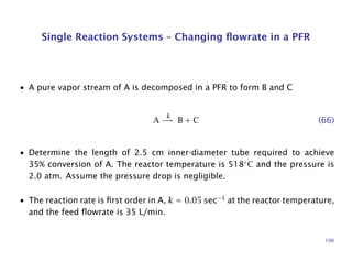 Single Reaction Systems – Changing ﬂowrate in a PFR
• A pure vapor stream of A is decomposed in a PFR to form B and C
A
k
→ B + C (66)
• Determine the length of 2.5 cm inner-diameter tube required to achieve
35% conversion of A. The reactor temperature is 518◦
C and the pressure is
2.0 atm. Assume the pressure drop is negligible.
• The reaction rate is ﬁrst order in A, k = 0.05 sec−1
at the reactor temperature,
and the feed ﬂowrate is 35 L/min.
106
 
