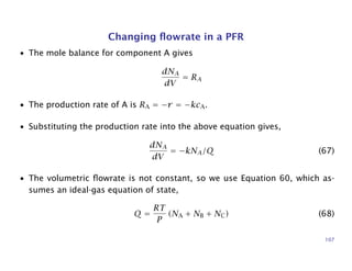 Changing ﬂowrate in a PFR
• The mole balance for component A gives
dNA
dV
= RA
• The production rate of A is RA = −r = −kcA.
• Substituting the production rate into the above equation gives,
dNA
dV
= −kNA/Q (67)
• The volumetric ﬂowrate is not constant, so we use Equation 60, which as-
sumes an ideal-gas equation of state,
Q =
RT
P
(NA + NB + NC) (68)
107
 