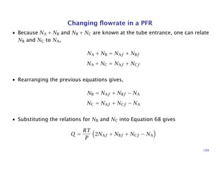 Changing ﬂowrate in a PFR
• Because NA + NB and NB + NC are known at the tube entrance, one can relate
NB and NC to NA,
NA + NB = NAf + NBf
NA + NC = NAf + NCf
• Rearranging the previous equations gives,
NB = NAf + NBf − NA
NC = NAf + NCf − NA
• Substituting the relations for NB and NC into Equation 68 gives
Q =
RT
P
2NAf + NBf + NCf − NA
109
 
