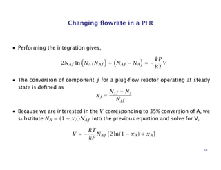 Changing ﬂowrate in a PFR
• Performing the integration gives,
2NAf ln NA/NAf + NAf − NA = −
kP
RT
V
• The conversion of component j for a plug-ﬂow reactor operating at steady
state is deﬁned as
xj =
Njf − Nj
Njf
• Because we are interested in the V corresponding to 35% conversion of A, we
substitute NA = (1 − xA)NAf into the previous equation and solve for V,
V = −
RT
kP
NAf [2 ln(1 − xA) + xA]
111
 