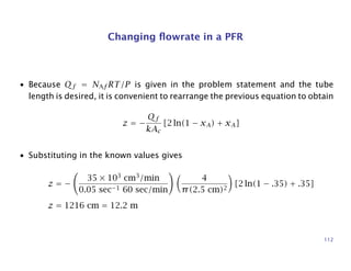 Changing ﬂowrate in a PFR
• Because Qf = NAf RT/P is given in the problem statement and the tube
length is desired, it is convenient to rearrange the previous equation to obtain
z = −
Qf
kAc
[2 ln(1 − xA) + xA]
• Substituting in the known values gives
z = −
35 × 103
cm3
/min
0.05 sec−1 60 sec/min
4
π(2.5 cm)2
[2 ln(1 − .35) + .35]
z = 1216 cm = 12.2 m
112
 