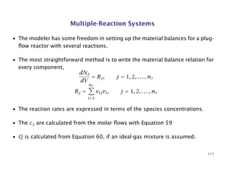 Multiple-Reaction Systems
• The modeler has some freedom in setting up the material balances for a plug-
ﬂow reactor with several reactions.
• The most straightforward method is to write the material balance relation for
every component,
dNj
dV
= Rj, j = 1, 2, . . . , ns
Rj =
nr
i=1
νijri, j = 1, 2, . . . , ns
• The reaction rates are expressed in terms of the species concentrations.
• The cj are calculated from the molar ﬂows with Equation 59
• Q is calculated from Equation 60, if an ideal-gas mixture is assumed.
113
 