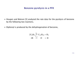Benzene pyrolysis in a PFR
• Hougen and Watson [3] analyzed the rate data for the pyrolysis of benzene
by the following two reactions.
• Diphenyl is produced by the dehydrogenation of benzene,
2C6H6
k1
k−1
C12H10 + H2
2B D + H
114
 