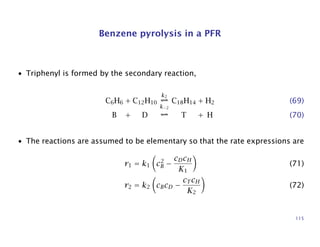 Benzene pyrolysis in a PFR
• Triphenyl is formed by the secondary reaction,
C6H6 + C12H10
k2
k−2
C18H14 + H2 (69)
B + D T + H (70)
• The reactions are assumed to be elementary so that the rate expressions are
r1 = k1 c2
B −
cDcH
K1
(71)
r2 = k2 cBcD −
cT cH
K2
(72)
115
 