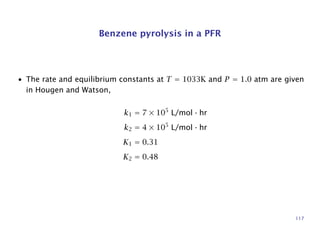 Benzene pyrolysis in a PFR
• The rate and equilibrium constants at T = 1033K and P = 1.0 atm are given
in Hougen and Watson,
k1 = 7 × 105
L/mol · hr
k2 = 4 × 105
L/mol · hr
K1 = 0.31
K2 = 0.48
117
 